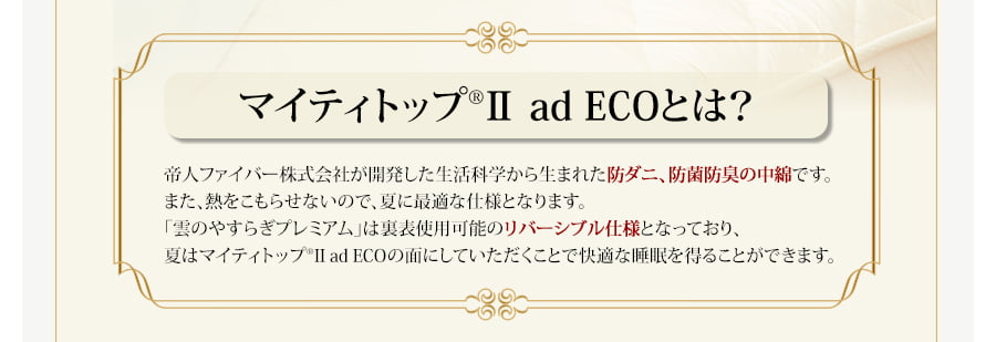 マイティトップⅡとは？帝人ファイバー株式会社が開発した生活科学から生まれた防ダニ、防菌防臭の中綿です。また、熱をこもらせないので、夏に最適な仕様となります。「雲のやすらぎプレミアム」は裏表使用可能のリバーシブル仕様となっており、夏はマイティトップIIの面にしていただくことで快適な睡眠を得ることができます。