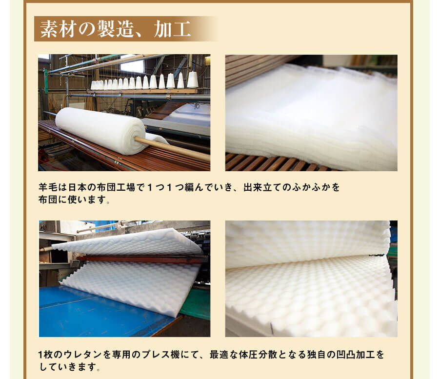 素材の製造、加工 羊毛は日本の布団工場で１つ１つ編んでいき、出来立てのふかふかを布団に使います。 1枚のウレタンを専用のプレス機にて、最適な体圧分散となる独自の凹凸加工をしていきます。